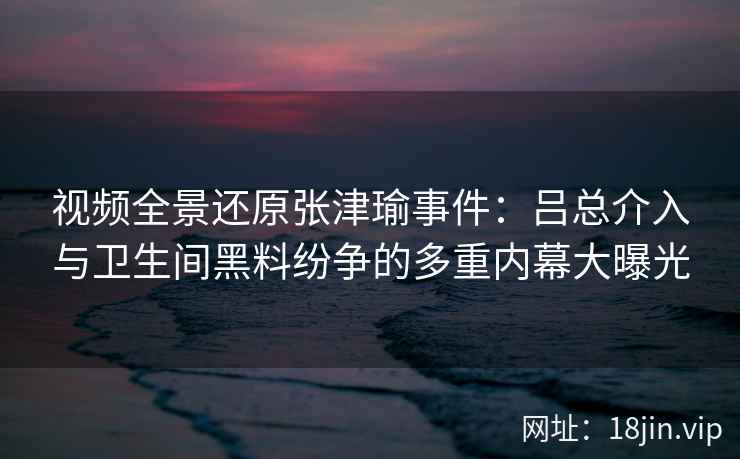视频全景还原张津瑜事件：吕总介入与卫生间黑料纷争的多重内幕大曝光