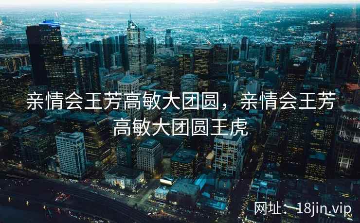 亲情会王芳高敏大团圆，亲情会王芳高敏大团圆王虎