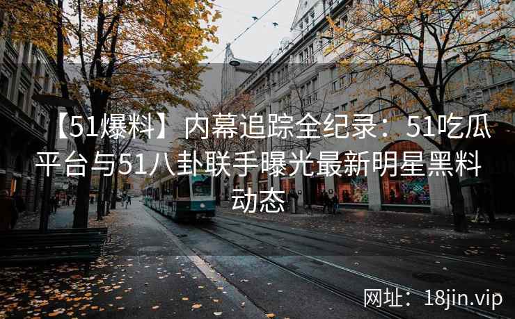 【51爆料】内幕追踪全纪录：51吃瓜平台与51八卦联手曝光最新明星黑料动态