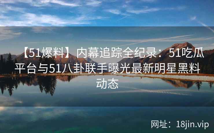【51爆料】内幕追踪全纪录：51吃瓜平台与51八卦联手曝光最新明星黑料动态