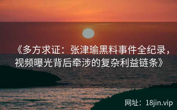 《多方求证：张津瑜黑料事件全纪录，视频曝光背后牵涉的复杂利益链条》