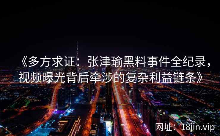 《多方求证：张津瑜黑料事件全纪录，视频曝光背后牵涉的复杂利益链条》