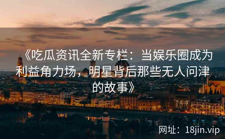 《吃瓜资讯全新专栏：当娱乐圈成为利益角力场，明星背后那些无人问津的故事》
