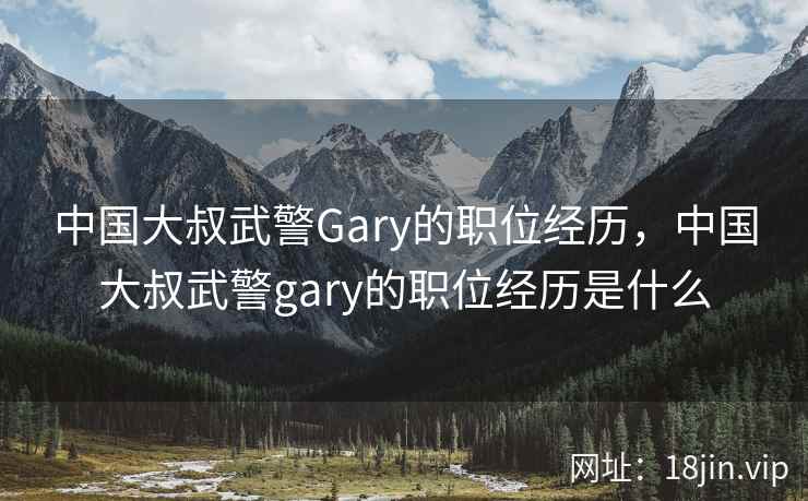 中国大叔武警Gary的职位经历，中国大叔武警gary的职位经历是什么