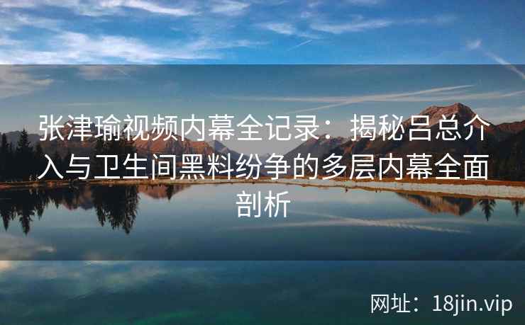 张津瑜视频内幕全记录：揭秘吕总介入与卫生间黑料纷争的多层内幕全面剖析