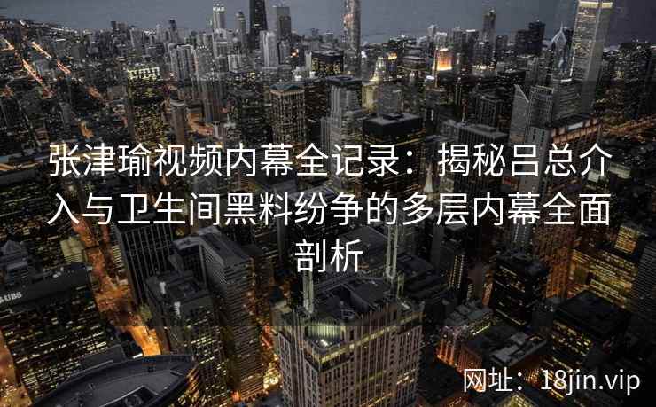 张津瑜视频内幕全记录：揭秘吕总介入与卫生间黑料纷争的多层内幕全面剖析