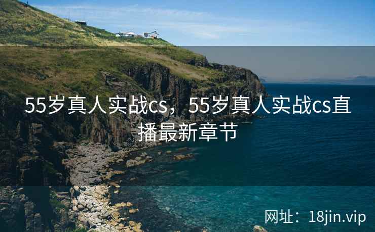 55岁真人实战cs，55岁真人实战cs直播最新章节