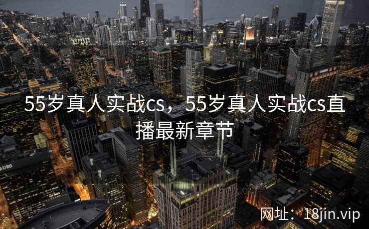 55岁真人实战cs，55岁真人实战cs直播最新章节