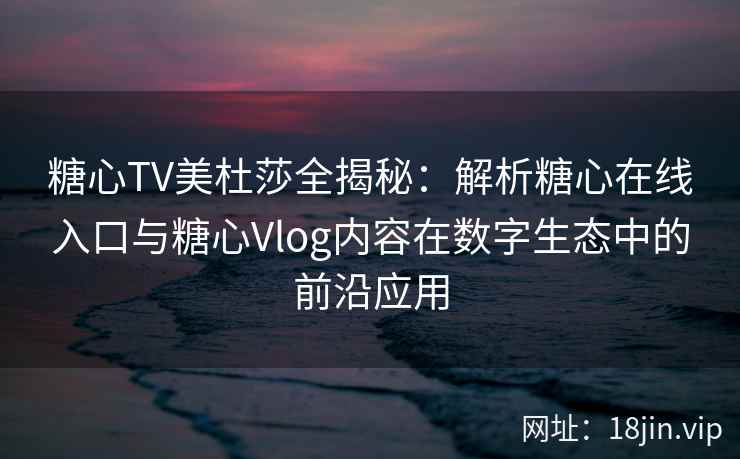 糖心TV美杜莎全揭秘：解析糖心在线入口与糖心Vlog内容在数字生态中的前沿应用
