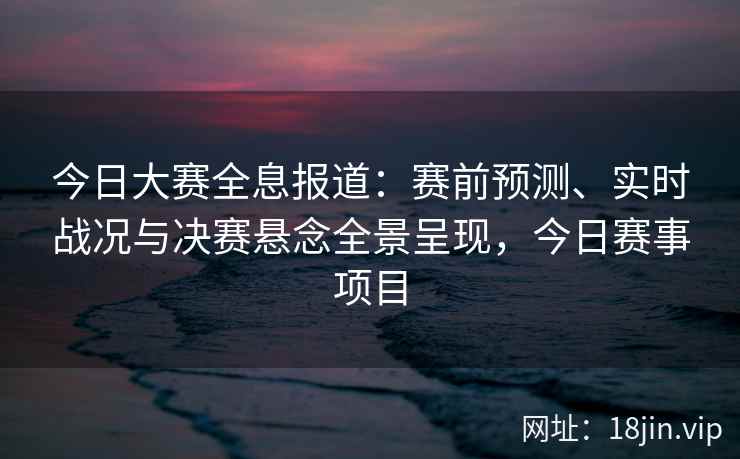 今日大赛全息报道：赛前预测、实时战况与决赛悬念全景呈现，今日赛事项目