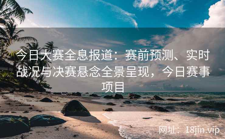 今日大赛全息报道：赛前预测、实时战况与决赛悬念全景呈现，今日赛事项目