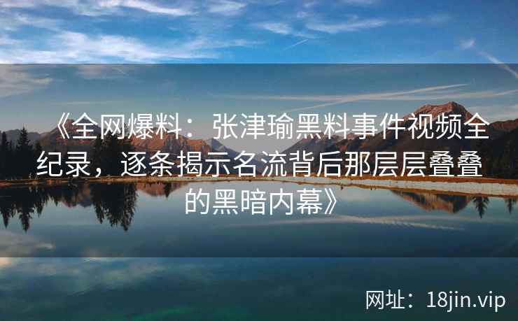 《全网爆料：张津瑜黑料事件视频全纪录，逐条揭示名流背后那层层叠叠的黑暗内幕》