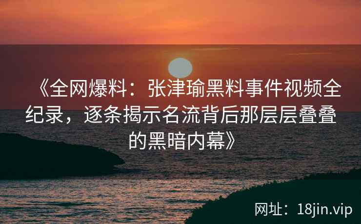 《全网爆料：张津瑜黑料事件视频全纪录，逐条揭示名流背后那层层叠叠的黑暗内幕》