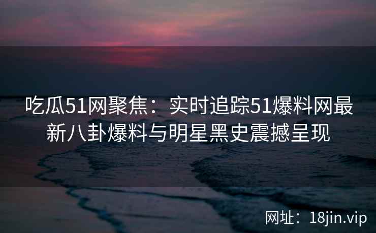 吃瓜51网聚焦：实时追踪51爆料网最新八卦爆料与明星黑史震撼呈现