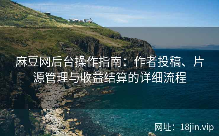 麻豆网后台操作指南：作者投稿、片源管理与收益结算的详细流程