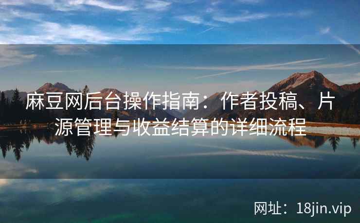 麻豆网后台操作指南：作者投稿、片源管理与收益结算的详细流程