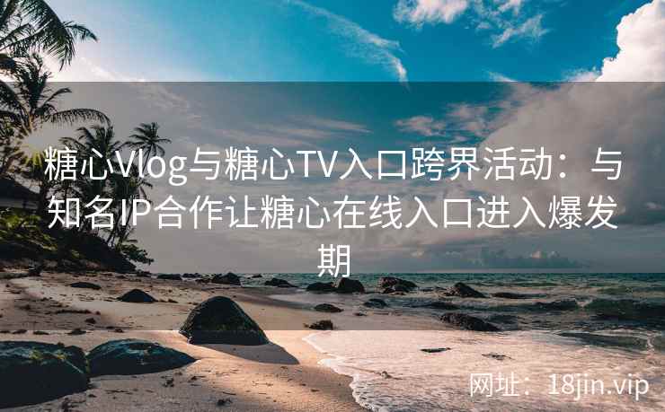 糖心Vlog与糖心TV入口跨界活动：与知名IP合作让糖心在线入口进入爆发期
