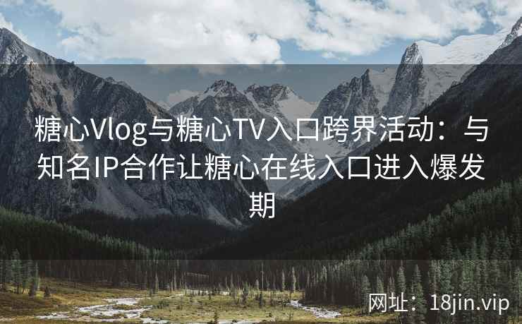 糖心Vlog与糖心TV入口跨界活动：与知名IP合作让糖心在线入口进入爆发期