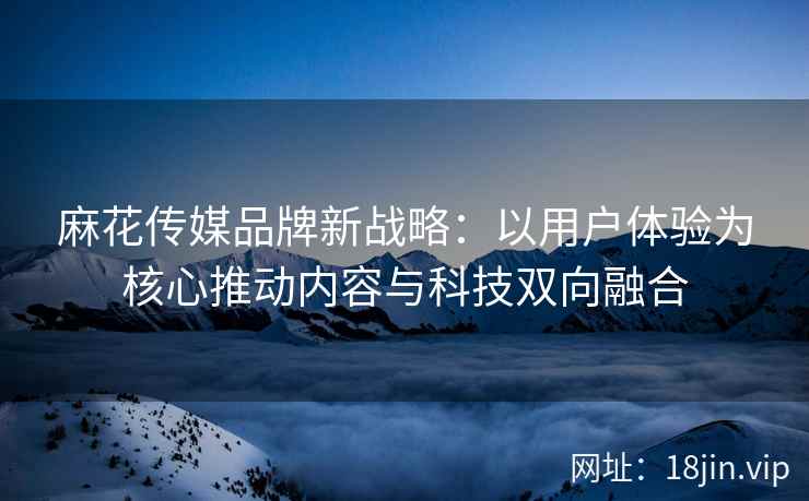 麻花传媒品牌新战略：以用户体验为核心推动内容与科技双向融合