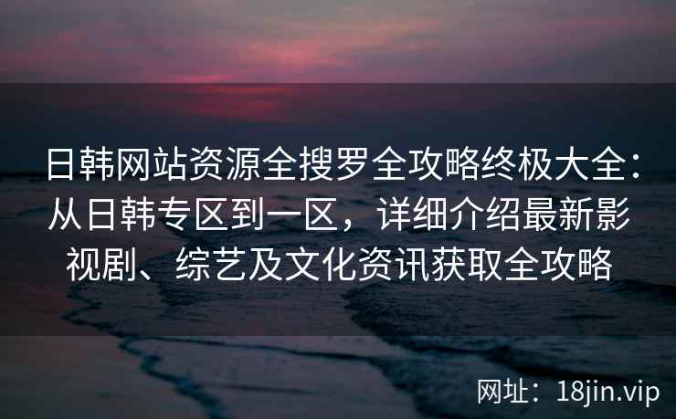 日韩网站资源全搜罗全攻略终极大全：从日韩专区到一区，详细介绍最新影视剧、综艺及文化资讯获取全攻略