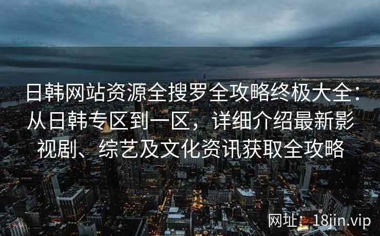 日韩网站资源全搜罗全攻略终极大全：从日韩专区到一区，详细介绍最新影视剧、综艺及文化资讯获取全攻略