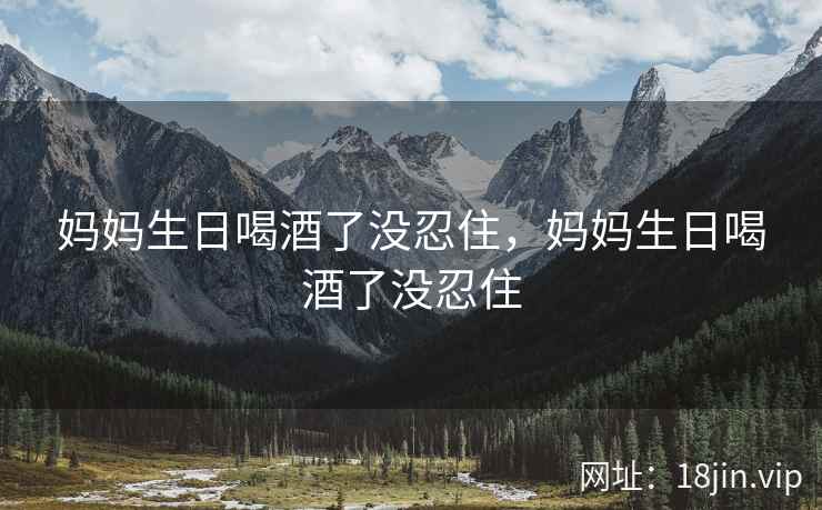 妈妈生日喝酒了没忍住，妈妈生日喝酒了没忍住