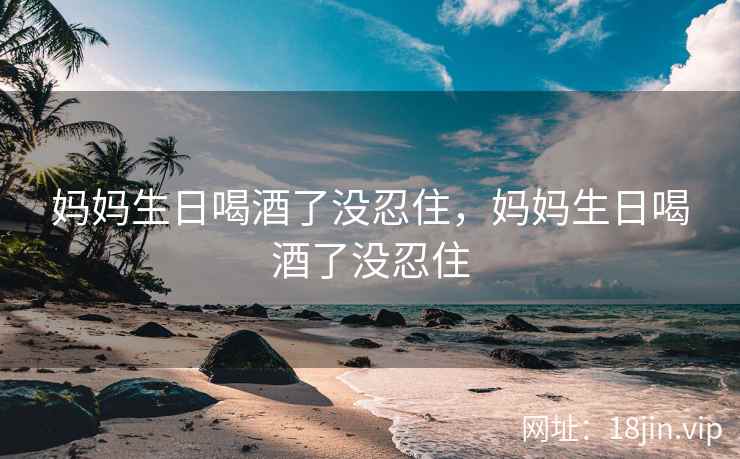 妈妈生日喝酒了没忍住，妈妈生日喝酒了没忍住