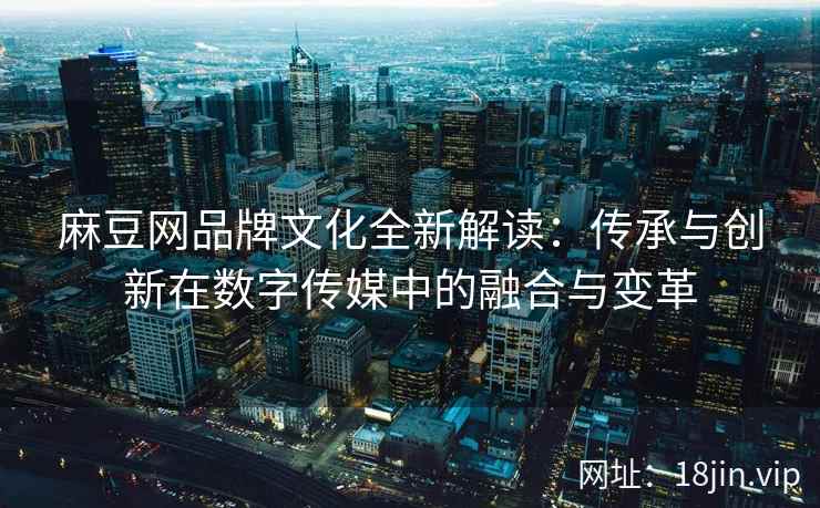 麻豆网品牌文化全新解读：传承与创新在数字传媒中的融合与变革