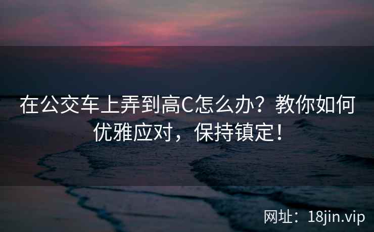 在公交车上弄到高C怎么办？教你如何优雅应对，保持镇定！