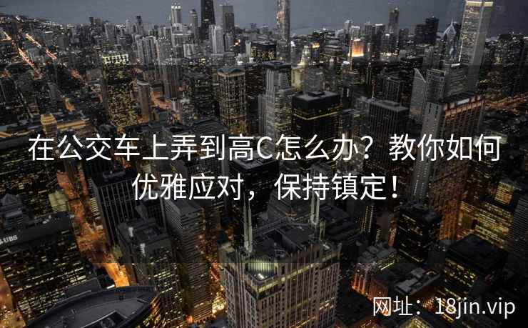 在公交车上弄到高C怎么办？教你如何优雅应对，保持镇定！