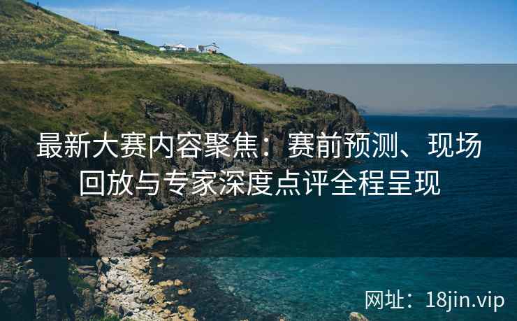 最新大赛内容聚焦：赛前预测、现场回放与专家深度点评全程呈现