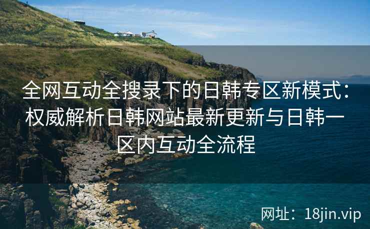 全网互动全搜录下的日韩专区新模式：权威解析日韩网站最新更新与日韩一区内互动全流程