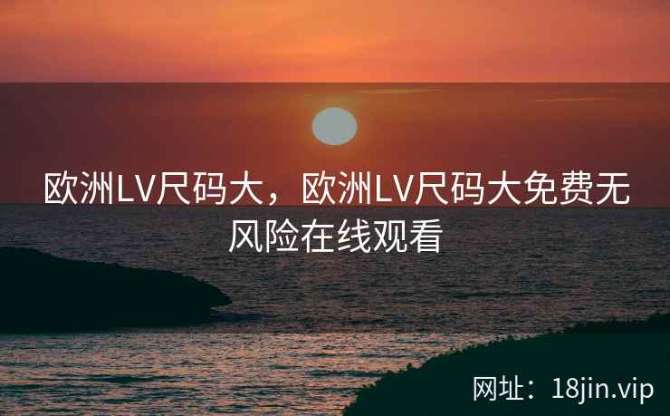 欧洲LV尺码大，欧洲LV尺码大免费无风险在线观看