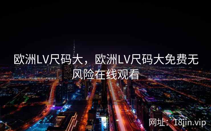 欧洲LV尺码大，欧洲LV尺码大免费无风险在线观看