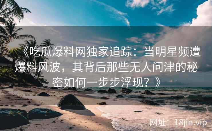 《吃瓜爆料网独家追踪：当明星频遭爆料风波，其背后那些无人问津的秘密如何一步步浮现？》