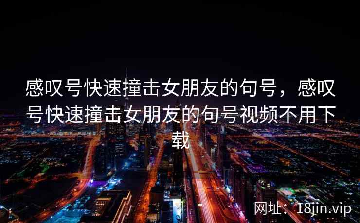 感叹号快速撞击女朋友的句号，感叹号快速撞击女朋友的句号视频不用下载