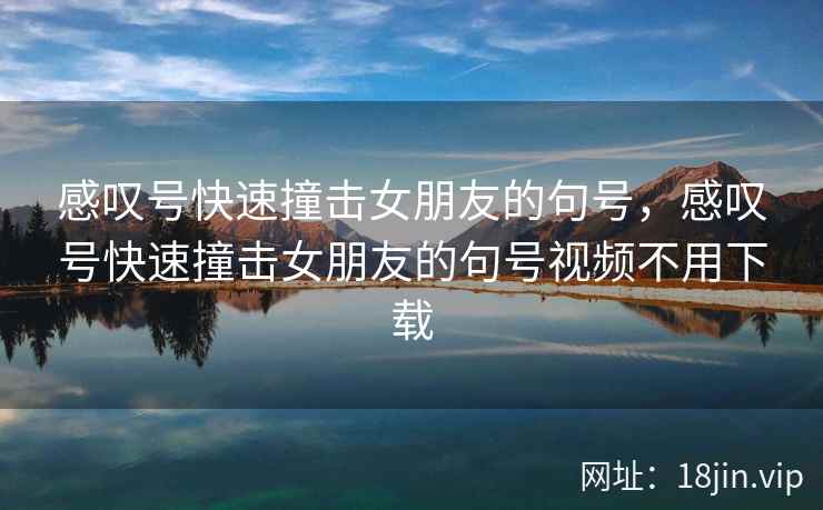 感叹号快速撞击女朋友的句号，感叹号快速撞击女朋友的句号视频不用下载