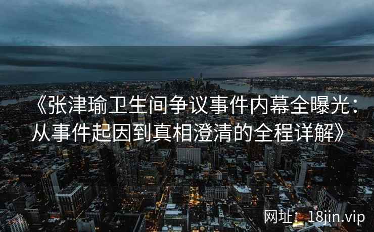《张津瑜卫生间争议事件内幕全曝光：从事件起因到真相澄清的全程详解》