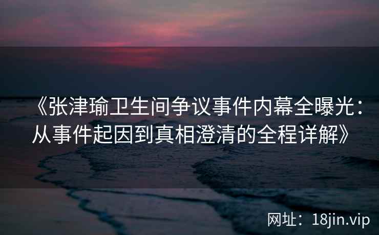 《张津瑜卫生间争议事件内幕全曝光：从事件起因到真相澄清的全程详解》