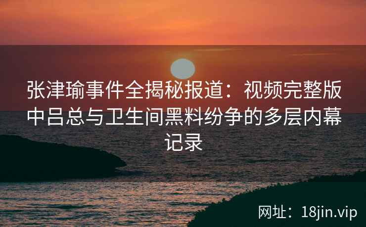 张津瑜事件全揭秘报道：视频完整版中吕总与卫生间黑料纷争的多层内幕记录