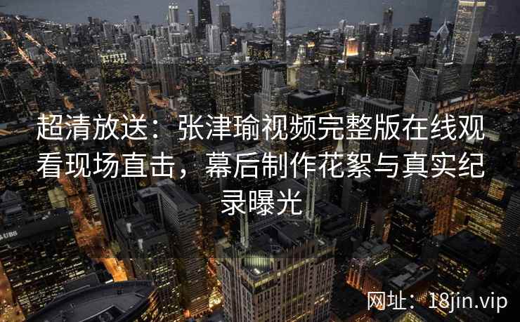 超清放送：张津瑜视频完整版在线观看现场直击，幕后制作花絮与真实纪录曝光