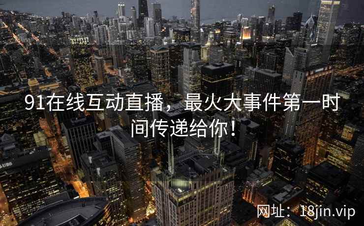 91在线互动直播，最火大事件第一时间传递给你！