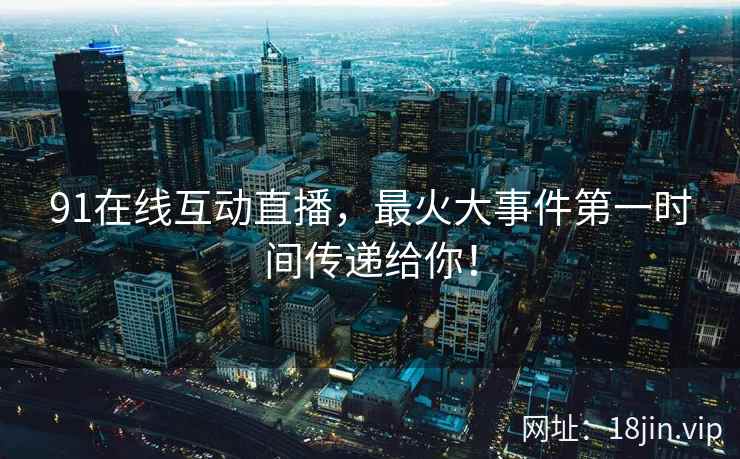 91在线互动直播，最火大事件第一时间传递给你！