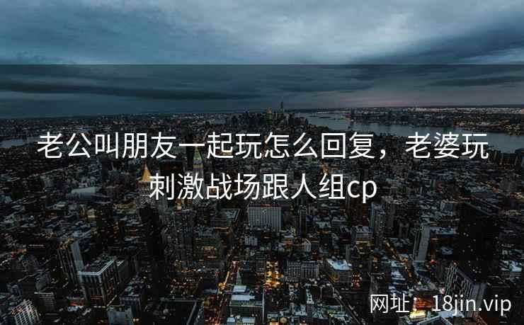 老公叫朋友一起玩怎么回复，老婆玩刺激战场跟人组cp