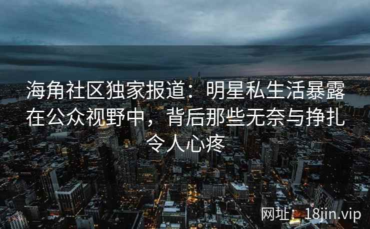 海角社区独家报道：明星私生活暴露在公众视野中，背后那些无奈与挣扎令人心疼