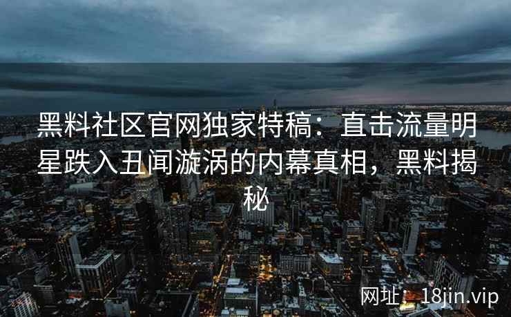 黑料社区官网独家特稿：直击流量明星跌入丑闻漩涡的内幕真相，黑料揭秘