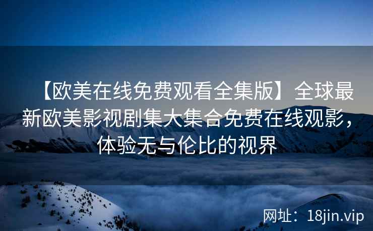 【欧美在线免费观看全集版】全球最新欧美影视剧集大集合免费在线观影，体验无与伦比的视界