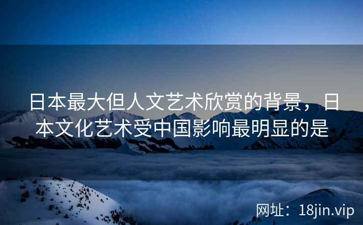 日本最大但人文艺术欣赏的背景，日本文化艺术受中国影响最明显的是