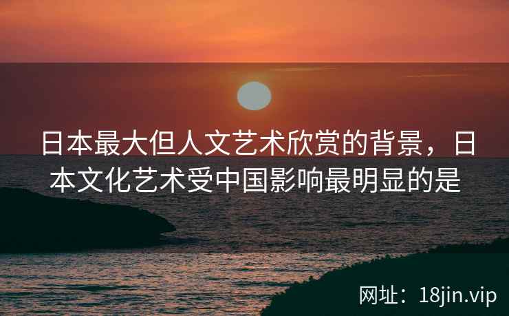 日本最大但人文艺术欣赏的背景，日本文化艺术受中国影响最明显的是