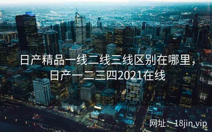 日产精品一线二线三线区别在哪里，日产一二三四2021在线